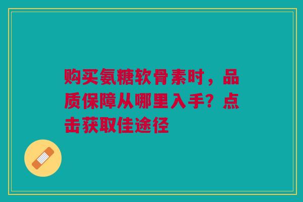 购买氨糖软骨素时，品质保障从哪里入手？点击获取佳途径