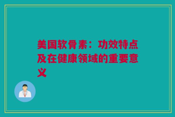 美国软骨素：功效特点及在健康领域的重要意义
