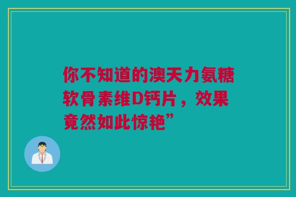 你不知道的澳天力氨糖软骨素维D钙片，效果竟然如此惊艳”