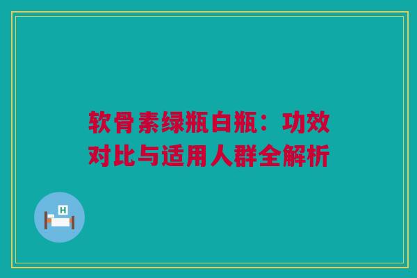 软骨素绿瓶白瓶：功效对比与适用人群全解析