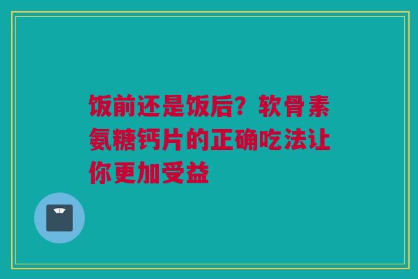 饭前还是饭后？软骨素氨糖钙片的正确吃法让你更加受益