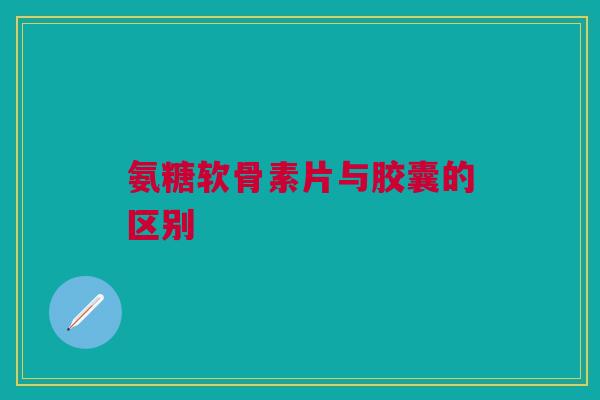 氨糖软骨素片与胶囊的区别