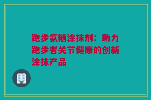 跑步氨糖涂抹剂：助力跑步者关节健康的创新涂抹产品