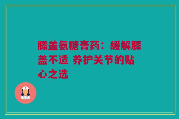 膝盖氨糖膏药：缓解膝盖不适 养护关节的贴心之选