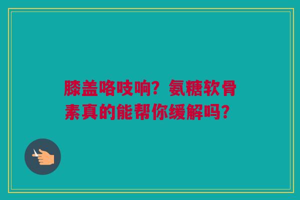 膝盖咯吱响？氨糖软骨素真的能帮你缓解吗？