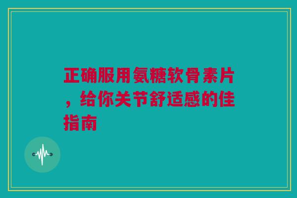 正确服用氨糖软骨素片，给你关节舒适感的佳指南
