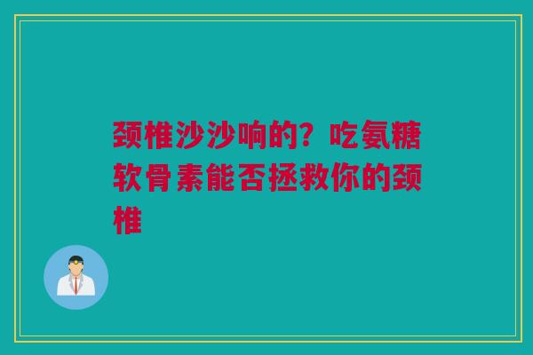 颈椎沙沙响的？吃氨糖软骨素能否拯救你的颈椎