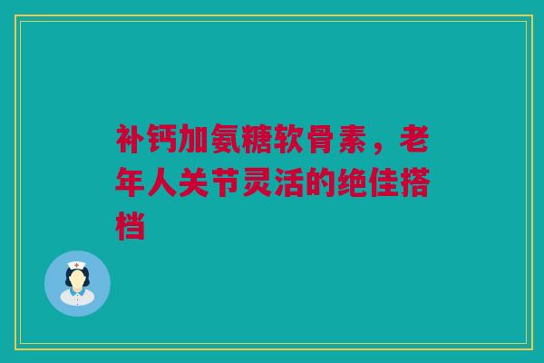 补钙加氨糖软骨素，老年人关节灵活的绝佳搭档