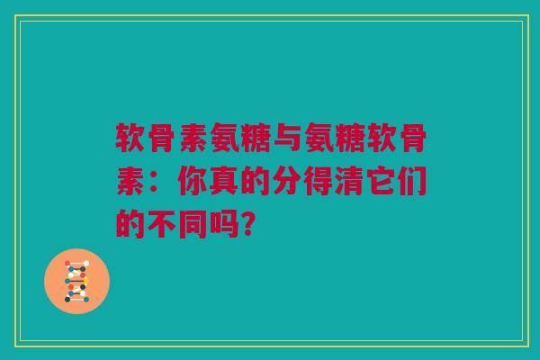 软骨素氨糖与氨糖软骨素：你真的分得清它们的不同吗？
