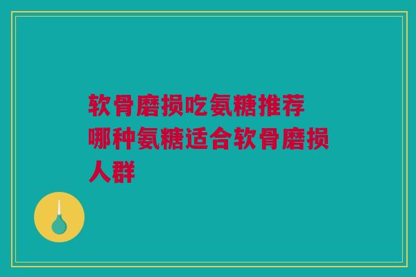 软骨磨损吃氨糖推荐 哪种氨糖适合软骨磨损人群