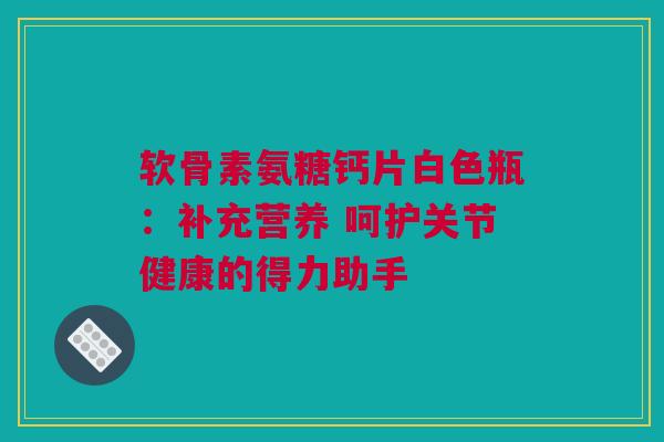 软骨素氨糖钙片白色瓶：补充营养 呵护关节健康的得力助手