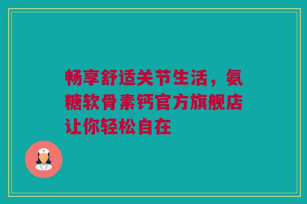 畅享舒适关节生活，氨糖软骨素钙官方旗舰店让你轻松自在