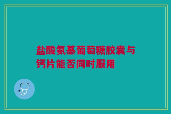 盐酸氨基葡萄糖胶囊与钙片能否同时服用