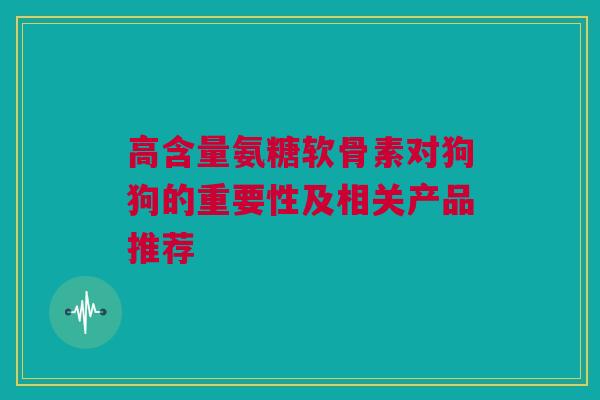 高含量氨糖软骨素对狗狗的重要性及相关产品推荐