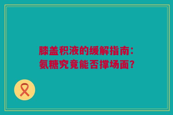 膝盖积液的缓解指南：氨糖究竟能否撑场面？