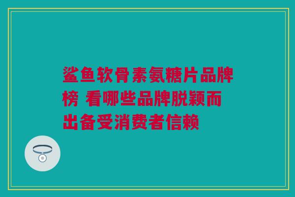 鲨鱼软骨素氨糖片品牌榜 看哪些品牌脱颖而出备受消费者信赖