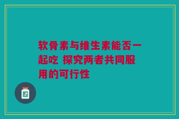 软骨素与维生素能否一起吃 探究两者共同服用的可行性