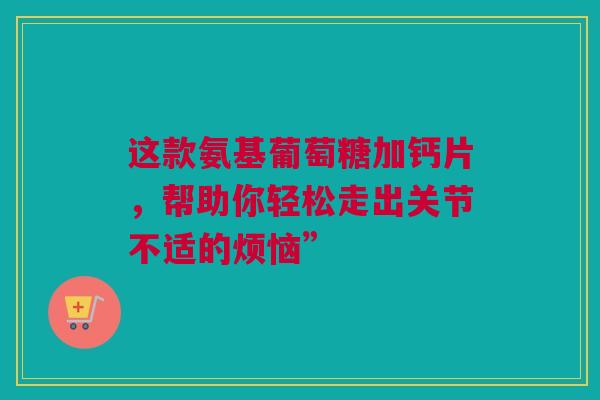 这款氨基葡萄糖加钙片，帮助你轻松走出关节不适的烦恼”