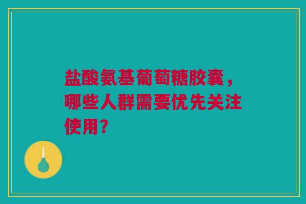盐酸氨基葡萄糖胶囊，哪些人群需要优先关注使用？