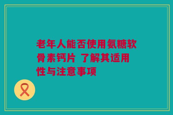 老年人能否使用氨糖软骨素钙片 了解其适用性与注意事项