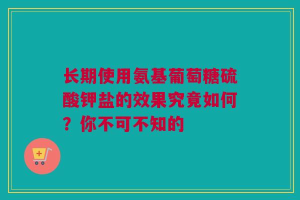 长期使用氨基葡萄糖硫酸钾盐的效果究竟如何？你不可不知的
