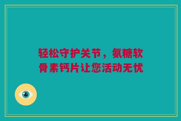 轻松守护关节，氨糖软骨素钙片让您活动无忧
