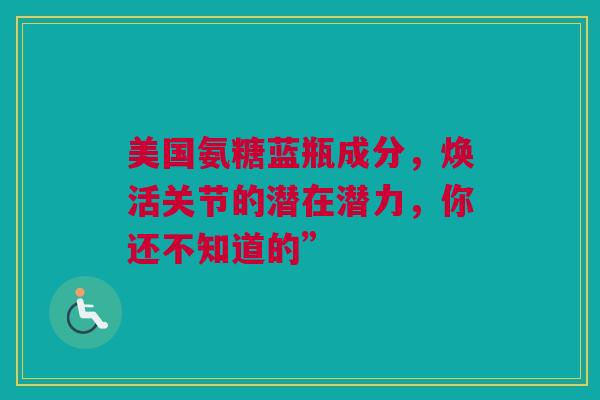 美国氨糖蓝瓶成分，焕活关节的潜在潜力，你还不知道的”
