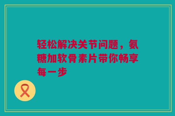 轻松解决关节问题，氨糖加软骨素片带你畅享每一步