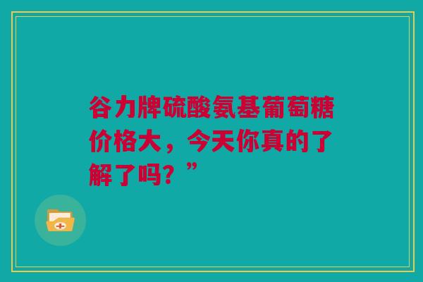 谷力牌硫酸氨基葡萄糖价格大，今天你真的了解了吗？”