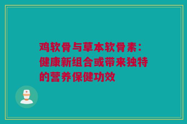 鸡软骨与草本软骨素：健康新组合或带来独特的营养保健功效