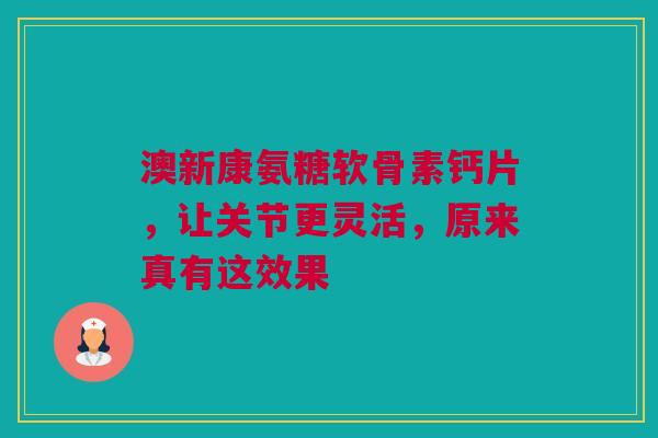 澳新康氨糖软骨素钙片，让关节更灵活，原来真有这效果