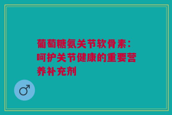 葡萄糖氨关节软骨素：呵护关节健康的重要营养补充剂