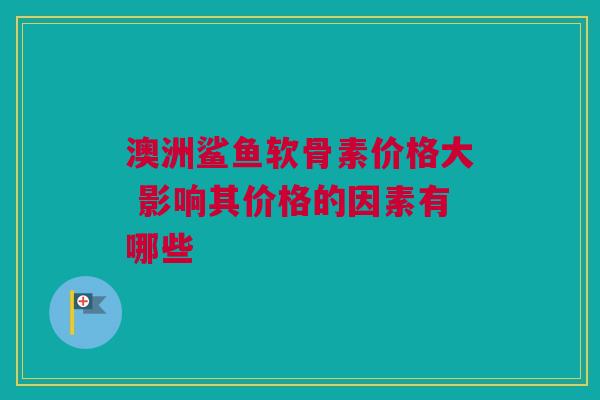 澳洲鲨鱼软骨素价格大 影响其价格的因素有哪些