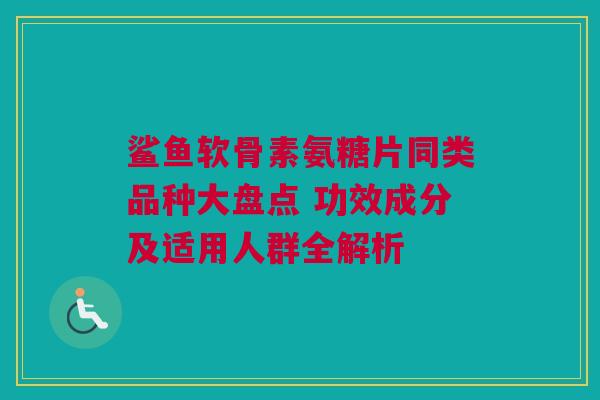 鲨鱼软骨素氨糖片同类品种大盘点 功效成分及适用人群全解析