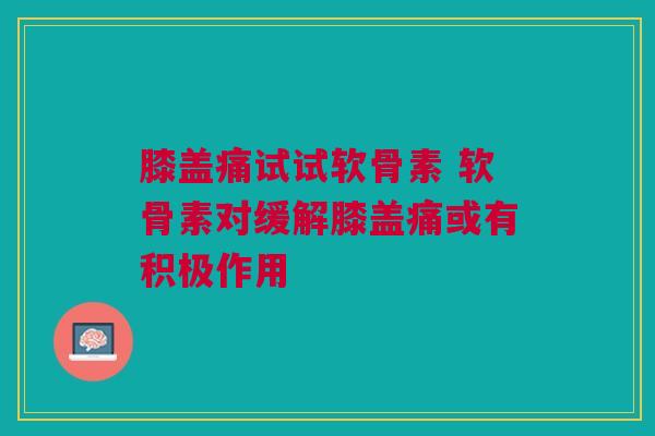 膝盖痛试试软骨素 软骨素对缓解膝盖痛或有积极作用