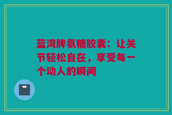 蓝湾牌氨糖胶囊：让关节轻松自在，享受每一个动人的瞬间